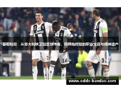 基耶利尼：从意大利铁卫到足球传奇，回顾他辉煌的职业生涯与精神遗产