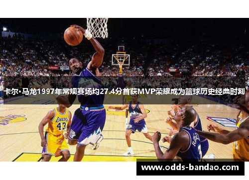 卡尔·马龙1997年常规赛场均27.4分首获MVP荣耀成为篮球历史经典时刻
