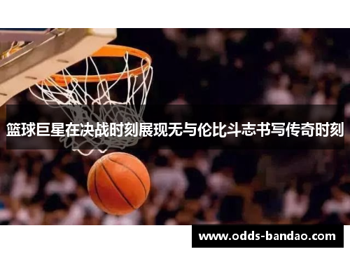 篮球巨星在决战时刻展现无与伦比斗志书写传奇时刻
