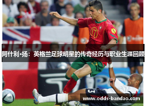 阿什利·扬：英格兰足球明星的传奇经历与职业生涯回顾