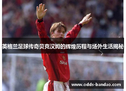 英格兰足球传奇贝克汉姆的辉煌历程与场外生活揭秘