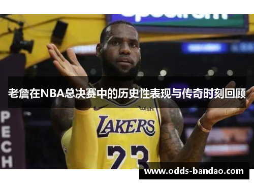 老詹在NBA总决赛中的历史性表现与传奇时刻回顾