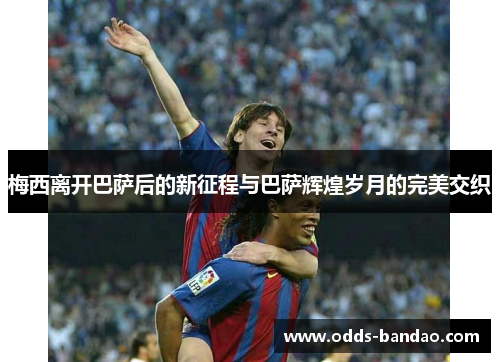 梅西离开巴萨后的新征程与巴萨辉煌岁月的完美交织