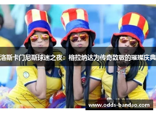 洛斯卡门尼斯球迷之夜：格拉纳达为传奇致敬的璀璨庆典
