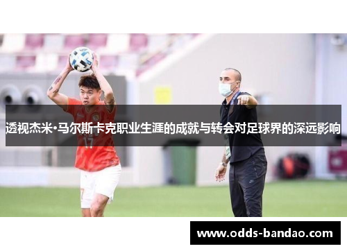 透视杰米·马尔斯卡克职业生涯的成就与转会对足球界的深远影响