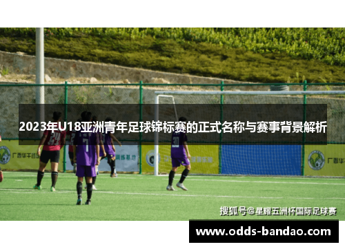 2023年U18亚洲青年足球锦标赛的正式名称与赛事背景解析